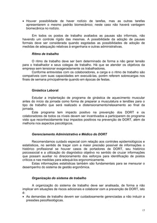 • Houver possibilidade de haver rodízio de tarefas, mas as outras tarefas
  apresentarem o mesmo padrão biomecânico; neste caso não haverá vantagem
  biomecânica no rodízio.

      Em todos os postos de trabalho avaliados as pausas são informais, não
havendo um controle rígido das mesmas. A possibilidade da adoção de pausas
formais deve ser considerada quando esgotadas as possibilidades de adoção de
medidas de adequação relativas à engenharia e outras administrativas.

      Ritmo de trabalho

        O ritmo de trabalho deve ser bem determinado de forma a não gerar tensão
para o trabalhador e seus colegas de trabalho. Há que se atender os objetivos da
empresa sem tensionar exageradamente os trabalhadores.
        Conforme entrevistas com os colaboradores, a carga e o ritmo de trabalho são
compatíveis com suas capacidades em executá-las, porém referem sobrecargas nos
finais de semana principalmente quando em épocas de festas.


      Ginástica Laboral

       Estudar a implantação de programa de ginástica de aquecimento muscular
antes do início da jornada como forma de preparar a musculatura e tendões para o
tipo de trabalho que será realizado e distensionamento/relaxamento ao final da
jornada.
       Este programa tem impacto positivo na prevenção dos DORT e os
colaboradores de todos os níveis devem ser incentivados a participarem do programa
visto que reconhecidamente traz impactos positivos na prevenção de DORT, além da
melhoria nos aspectos psicológicos.


      Gerenciamento Administrativo e Médico do DORT

        Recomendamos cuidado especial com relação aos controles epidemiológicos e
estatísticos, no sentido de traçar com a maior precisão possível de informações o
histórico profissional se houver casos de portadores de DORT, seu histórico
psicossocial e a utilização do diagnóstico objetivo no sentido de cruzar informações
que possam auxiliar no direcionamento dos esforços para identificação de postos
críticos e nas medidas para adequá-los ergonomicamente.
        Estas informações estatísticas também são fundamentais para se mensurar o
desempenho do sistema de gestão ergonômica.


      Organização do sistema de trabalho

       A organização do sistema de trabalho deve ser analisada, de forma a não
implicar em situações de riscos adicionais e colaborar com a prevenção de DORT, isto
é:
• As demandas de trabalho devem ser cuidadosamente gerenciadas a não induzir a
   pressões psicofisiológicas.


                                                                                  15
 