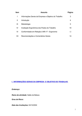 Item                             Assunto                       Página

       I    Informações Gerais da Empresa e Objetivo do Trabalho     3

      II    Introdução                                               4

      III   Metodologia                                              5

     IV     Avaliação Ergonômica dos Postos de Trabalho             10

     VI     Conformidade em Relação à NR-17 - Ergonomia              12

     VII    Recomendações e Comentários Gerais                      14




I. INFORMAÇÕES GERAIS DA EMPRESA E OBJETIVO DO TRABALHO



Endereço:


Ramo de atividade: Salão de Beleza

Grau de Risco:


Data das Avaliações: 04/12/2004

                                                                            2
 