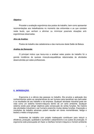 Objetivo:


      Proceder a avaliação ergonômica dos postos de trabalho, bem como apresentar
recomendações aos trabalhadores no momento das entrevistas e as que constam
neste laudo, que venham a eliminar ou minimizar possíveis situações anti-
ergonômicas observadas.

Alvo da Análise:

      Postos de trabalho das cabeleireiras e das manicures deste Salão de Beleza.

Análise da Demanda:

      O principal motivo que levou-nos a analisar estes postos de trabalho foi a
grande incidência de queixas músculo-esqueléticas relacionadas às atividades
desenvolvidas por estes profissionais.




II. INTRODUÇÃO


       Ergonomia é a ciência das pessoas no trabalho. Ela envolve a aplicação dos
conhecimentos sobre as características do ser humano para beneficiar seu bem-estar
e os resultados de seu trabalho e da empresa. Qualquer atividade industrial pode ser
vista como um sistema homem-máquina dentro de um certo ambiente. Qualquer
sistema existe para atingir objetivos pela consecução de certas funções. Na maioria
das atividades industriais o ser humano preenche muitas destas funções. Exposição a
condições de trabalho adversas podem resultar em dores momentâneas, fadiga e
lesões a médio e longo-prazo.

       Ambientes de trabalho com projeto inadequado contribuem para reduzir a
eficiência, produção, qualidade e aumentar o absenteísmo e os custos de produção. A
ergonomia está preocupada em fazer a interface homem-máquina e homem-ambiente

                                                                                    3
 