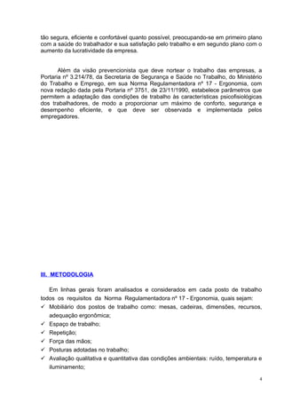 tão segura, eficiente e confortável quanto possível, preocupando-se em primeiro plano
com a saúde do trabalhador e sua satisfação pelo trabalho e em segundo plano com o
aumento da lucratividade da empresa.


       Além da visão prevencionista que deve nortear o trabalho das empresas, a
Portaria nº 3.214/78, da Secretaria de Segurança e Saúde no Trabalho, do Ministério
do Trabalho e Emprego, em sua Norma Regulamentadora nº 17 - Ergonomia, com
nova redação dada pela Portaria nº 3751, de 23/11/1990, estabelece parâmetros que
permitem a adaptação das condições de trabalho às características psicofisiológicas
dos trabalhadores, de modo a proporcionar um máximo de conforto, segurança e
desempenho eficiente, e que deve ser observada e implementada pelos
empregadores.




III. METODOLOGIA

   Em linhas gerais foram analisados e considerados em cada posto de trabalho
todos os requisitos da Norma Regulamentadora nº 17 - Ergonomia, quais sejam:
 Mobiliário dos postos de trabalho como: mesas, cadeiras, dimensões, recursos,
   adequação ergonômica;
 Espaço de trabalho;
 Repetição;
 Força das mãos;
 Posturas adotadas no trabalho;
 Avaliação qualitativa e quantitativa das condições ambientais: ruído, temperatura e
   iluminamento;

                                                                                    4
 