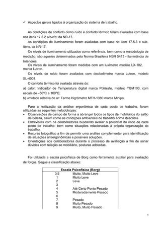  Aspectos gerais ligados à organização do sistema de trabalho.


    As condições de conforto como ruído e conforto térmico foram avaliadas com base
nos itens 17.5.2 a/b/c/d, da NR-17.
    As condições de iluminamento foram avaliadas com base no item 17.5.3 e sub-
itens, da NR-17.
    Os níveis de iluminamento utilizados como referência, bem como a metodologia de
medição, são aqueles determinados pela Norma Brasileira NBR 5413 - Iluminância de
Interiores.
    Os níveis de iluminamento foram medidos com um luxímetro modelo LX-102,
marca Lutron.
    Os níveis de ruído foram avaliados com decibelimetro marca Lutron, modelo
SL-4001.
    O conforto térmico foi avaliado através do:
a) calor: Indicador de Temperatura digital marca Politeste, modelo TGM100, com
escala de –50ºC a 100ºC;
b) umidade relativa do ar: Termo Higrômetro MTH-1380 marca Minipa.

     Para a realização da análise ergonômica de cada posto de trabalho, foram
utilizadas as seguintes metodologias:
• Observações de campo de forma a abranger todos os tipos de mobiliários do salão
     de beleza, assim como as condições ambientais de trabalho acima descritas.
• Entrevistas com os colaboradores buscando avaliar o potencial de risco de cada
     posto de trabalho, bem como situações relacionadas à própria organização do
     trabalho.
• Recurso fotográfico a fim de permitir uma análise complementar para identificação
     de situações antiergonômicas e possíveis soluções.
• Orientações aos colaboradores durante o processo de avaliação a fim de sanar
     dúvidas com relação ao mobiliário, posturas adotadas.


   Foi utilizada a escala psicofísica de Borg como ferramenta auxiliar para avaliação
de forças. Segue a classificação abaixo:

                         Escala Psicofísica (Borg)
                     0.5        Muito, Muito Leve
                      1         Muito Leve
                      2         Leve
                      3
                      4         Até Certo Ponto Pesado
                      5         Moderadamente Pesado
                      6
                      7         Pesado
                      8         Muito Pesado
                      9         Muito, Muito Pesado

                                                                                    5
 