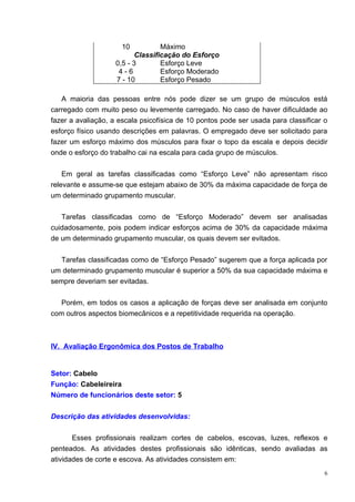 10           Máximo
                           Classificação do Esforço
                    0,5 - 3        Esforço Leve
                     4-6           Esforço Moderado
                    7 - 10         Esforço Pesado

   A maioria das pessoas entre nós pode dizer se um grupo de músculos está
carregado com muito peso ou levemente carregado. No caso de haver dificuldade ao
fazer a avaliação, a escala psicofísica de 10 pontos pode ser usada para classificar o
esforço físico usando descrições em palavras. O empregado deve ser solicitado para
fazer um esforço máximo dos músculos para fixar o topo da escala e depois decidir
onde o esforço do trabalho cai na escala para cada grupo de músculos.


    Em geral as tarefas classificadas como “Esforço Leve” não apresentam risco
relevante e assume-se que estejam abaixo de 30% da máxima capacidade de força de
um determinado grupamento muscular.


   Tarefas classificadas como de “Esforço Moderado” devem ser analisadas
cuidadosamente, pois podem indicar esforços acima de 30% da capacidade máxima
de um determinado grupamento muscular, os quais devem ser evitados.


   Tarefas classificadas como de “Esforço Pesado” sugerem que a força aplicada por
um determinado grupamento muscular é superior a 50% da sua capacidade máxima e
sempre deveriam ser evitadas.


   Porém, em todos os casos a aplicação de forças deve ser analisada em conjunto
com outros aspectos biomecânicos e a repetitividade requerida na operação.



IV. Avaliação Ergonômica dos Postos de Trabalho


Setor: Cabelo
Função: Cabeleireira
Número de funcionários deste setor: 5


Descrição das atividades desenvolvidas:


       Esses profissionais realizam cortes de cabelos, escovas, luzes, reflexos e
penteados. As atividades destes profissionais são idênticas, sendo avaliadas as
atividades de corte e escova. As atividades consistem em:
                                                                                     6
 