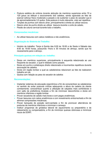 • Postura estática de ombros durante abdução de membros superiores entre 70 e
  120 graus ao efetuar o escovamento dos cabelos, sendo agravada ao fato de
  exercer esforço físico moderado a pesado e de sustentar o peso do secador que é
  de aproximadamente 3,5 quilos. Esta postura é muito relevante, visto ser repetitiva.
• Torções de punhos com desvio ulnar, principalmente à direita ao utilizar escova.
• Desvio ulnar de punho direito ao utilizar tesoura durante o corte de cabelo.
• Flexão de coluna cervical durante todo o trabalho.

Compressões mecânicas:

• Ao utilizar tesouras com cabos metálicos e não anatômicos.

Organização do Sistema de Trabalho:

• Horário de trabalho: Terça à Quinta das 8:00 às 18:00 e de Sexta à Sábado das
  8:00 às 19:00 horas, possuindo 1hora e 30 minutos de almoço, sendo que há
  revezamento para o almoço.

Principais queixas em relação ao trabalho:

• Dores em membros superiores, principalmente à esquerda relacionada ao uso
  freqüente do secador, o qual é relatado como pesado.
• Dores em punho e antebraços direito relacionado a movimentos repetitivos durante
  escovação de cabelos.
• Dores em região lombar a qual as cabeleireiras relacionam ao fato de realizarem
  trabalho em pé.
• Queixa com relação ao peso do secador de cabelos

Recomendações:

• Implantar sistemas de educação ergonômica a fim de conscientizar as cabelereiras
  no sentido de evitar posturas críticas adequando a altura da cadeira da cliente
  corretamente; conscientizar quanto a utilização de calçados mais confortáveis e
  com salto de preferência Anabela a fim de minimizar desconfortos e dores em
  membros inferiores e região lombar.
• Prover secadores de cabelo mais leves e com pegas anatômicas.
• Prover tesouras com cabos anatômicos e com revestimento emborrachado a fim de
  eliminar compressões mecânicas.
• Prover banqueta de posição semi-sentada a fim de promover alternância de
  posturas de membros inferiores e minimizar o cansaço.
• Instituir programas de ginástica laboral de aquecimento ou preparatória e de
  relaxamento ou compensatória, a fim de minimizar queixas dolorosas e minimizar
  riscos de DORT.




                                                                                     8
 
