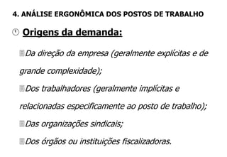 Da direção da empresa (geralmente explícitas e de
grande complexidade);
Dos trabalhadores (geralmente implícitas e
relacionadas especificamente ao posto de trabalho);
Das organizações sindicais;
Dos órgãos ou instituições fiscalizadoras.
 Origens da demanda:
4. ANÁLISE ERGONÔMICA DOS POSTOS DE TRABALHO
 