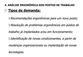 Recomendações ergonômicas para um novo posto;
Resolução de problemas ergonômicos em postos de
trabalho já implantados e/ou em funcionamento;
Identificação de novas condicionantes, a partir de
mudanças organizacionais ou implantação de novas
tecnologias.
 Tipos de demanda:
4. ANÁLISE ERGONÔMICA DOS POSTOS DE TRABALHO
 
