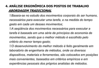 Baseia-se no estudo dos movimentos corporais do ser humano,
necessários para executar uma tarefa, e na medida do tempo
gasto em cada um desses movimentos;
A seqüência dos movimentos necessários para executar a
tarefa é baseada em uma série de princípios de economia de
movimentos, sendo que o melhor método é escolhido pelo
critério do menor tempo gasto;
O desenvolvimento do melhor método é feito geralmente em
laboratório de engenharia de métodos, onde os diversos
dispositivos, materiais e ferramentas, são colocados em posições
mais convenientes, baseados em critérios empíricos e em
experiências pessoais dos próprios analistas de métodos.
4. ANÁLISE ERGONÔMICA DOS POSTOS DE TRABALHO
ABORDAGEM TRADICIONAL
 