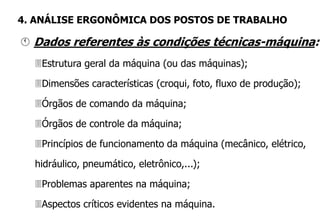  Dados referentes às condições técnicas-máquina:
Estrutura geral da máquina (ou das máquinas);
Dimensões características (croqui, foto, fluxo de produção);
Órgãos de comando da máquina;
Órgãos de controle da máquina;
Princípios de funcionamento da máquina (mecânico, elétrico,
hidráulico, pneumático, eletrônico,...);
Problemas aparentes na máquina;
Aspectos críticos evidentes na máquina.
4. ANÁLISE ERGONÔMICA DOS POSTOS DE TRABALHO
 