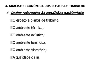  Dados referentes às condições ambientais:
O espaço e planos de trabalho;
O ambiente térmico;
O ambiente acústico;
O ambiente luminoso;
O ambiente vibratório;
A qualidade da ar.
4. ANÁLISE ERGONÔMICA DOS POSTOS DE TRABALHO
 