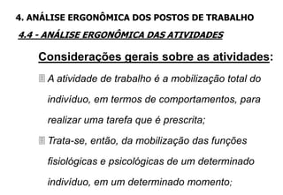 4.4 - ANÁLISE ERGONÔMICA DAS ATIVIDADES
4. ANÁLISE ERGONÔMICA DOS POSTOS DE TRABALHO
Considerações gerais sobre as atividades:
 A atividade de trabalho é a mobilização total do
indivíduo, em termos de comportamentos, para
realizar uma tarefa que é prescrita;
 Trata-se, então, da mobilização das funções
fisiológicas e psicológicas de um determinado
indivíduo, em um determinado momento;
 