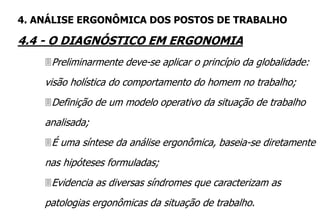Preliminarmente deve-se aplicar o princípio da globalidade:
visão holística do comportamento do homem no trabalho;
Definição de um modelo operativo da situação de trabalho
analisada;
É uma síntese da análise ergonômica, baseia-se diretamente
nas hipóteses formuladas;
Evidencia as diversas síndromes que caracterizam as
patologias ergonômicas da situação de trabalho.
4. ANÁLISE ERGONÔMICA DOS POSTOS DE TRABALHO
4.4 - O DIAGNÓSTICO EM ERGONOMIA
 