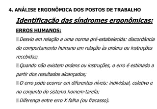 Identificação das síndromes ergonômicas:
ERROS HUMANOS:
Desvio em relação a uma norma pré-estabelecida: discordância
do comportamento humano em relação às ordens ou instruções
recebidas;
Quando não existem ordens ou instruções, o erro é estimado a
partir dos resultados alcançados;
O erro pode ocorrer em diferentes níveis: individual, coletivo e
no conjunto do sistema homem-tarefa;
Diferença entre erro X falha (ou fracasso).
4. ANÁLISE ERGONÔMICA DOS POSTOS DE TRABALHO
 