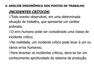 INCIDENTES CRÍTICOS:
Todo evento observável, em uma determinada
situação de trabalho, que apresente um caráter
anômalo;
O erro humano pode ser considerado uma classe de
incidente crítico;
Na realidade, um incidente crítico pode levar à um ou
vários erros humanos;
Para levantar os incidentes críticos, deve-se ter um
conhecimento aprofundado do sistema de produção.
4. ANÁLISE ERGONÔMICA DOS POSTOS DE TRABALHO
 