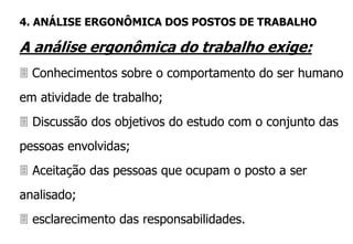 A análise ergonômica do trabalho exige:
 Conhecimentos sobre o comportamento do ser humano
em atividade de trabalho;
 Discussão dos objetivos do estudo com o conjunto das
pessoas envolvidas;
 Aceitação das pessoas que ocupam o posto a ser
analisado;
 esclarecimento das responsabilidades.
4. ANÁLISE ERGONÔMICA DOS POSTOS DE TRABALHO
 