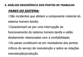 PANES DO SISTEMA:
São incidentes que afetam a componente material do
sistema homem-tarefa;
Caracterizam-se por uma interrupção do
funcionamento do sistema homem-tarefa e estão
diretamente relacionadas com a confiabilidade;
As panes constituem-se em reveladores dos pontos
críticos do serviço de manutenção e sobre as relações
manutenção/produção.
4. ANÁLISE ERGONÔMICA DOS POSTOS DE TRABALHO
 