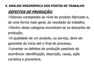 DEFEITOS DE PRODUÇÃO:
Desvios constatados ao nível do produto fabricado e,
de uma forma mais geral, do resultado do trabalho;
Dentro desta categoria encontram-se os descartes de
produção;
A qualidade de um produto, ou serviço, deve ser
garantida do início até o final do processo;
Levantar os defeitos de produção passíveis de
ocorrência: identificação, descrição, causa, ação
corretiva e preventiva.
4. ANÁLISE ERGONÔMICA DOS POSTOS DE TRABALHO
 