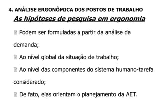As hipóteses de pesquisa em ergonomia
 Podem ser formuladas a partir da análise da
demanda;
 Ao nível global da situação de trabalho;
 Ao nível das componentes do sistema humano-tarefa
considerado;
 De fato, elas orientam o planejamento da AET.
4. ANÁLISE ERGONÔMICA DOS POSTOS DE TRABALHO
 