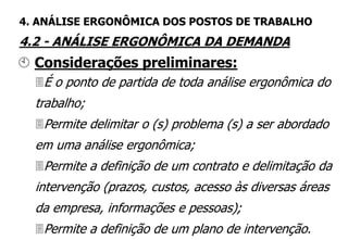 É o ponto de partida de toda análise ergonômica do
trabalho;
Permite delimitar o (s) problema (s) a ser abordado
em uma análise ergonômica;
Permite a definição de um contrato e delimitação da
intervenção (prazos, custos, acesso às diversas áreas
da empresa, informações e pessoas);
Permite a definição de um plano de intervenção.
 Considerações preliminares:
4. ANÁLISE ERGONÔMICA DOS POSTOS DE TRABALHO
4.2 - ANÁLISE ERGONÔMICA DA DEMANDA
 