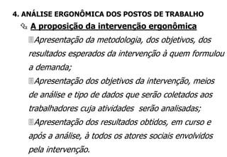  A proposição da intervenção ergonômica
4. ANÁLISE ERGONÔMICA DOS POSTOS DE TRABALHO
Apresentação da metodologia, dos objetivos, dos
resultados esperados da intervenção à quem formulou
a demanda;
Apresentação dos objetivos da intervenção, meios
de análise e tipo de dados que serão coletados aos
trabalhadores cuja atividades serão analisadas;
Apresentação dos resultados obtidos, em curso e
após a análise, à todos os atores sociais envolvidos
pela intervenção.
 
