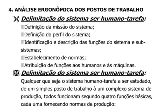 Delimitação do sistema ser humano-tarefa:
Definição da missão do sistema;
Definição do perfil do sistema;
Identificação e descrição das funções do sistema e sub-
sistemas;
Estabelecimento de normas;
Atribuição de funções aos humanos e às máquinas.
 Delimitação do sistema ser humano-tarefa:
Qualquer que seja o sistema humano-tarefa a ser estudado,
de um simples posto de trabalho à um complexo sistema de
produção, todos funcionam segundo quatro funções básicas,
cada uma fornecendo normas de produção:
4. ANÁLISE ERGONÔMICA DOS POSTOS DE TRABALHO
 