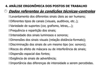  Dados referentes às condições técnicas-controles
Levantamento dos diferentes sinais úteis ao ser humano;
Diferentes tipos de canais (visuais, auditivos, etc..);
Variedade de suportes (cor, grafismo, letras,...);
Frequência e repartição dos sinais;
Intensidade dos sinais luminosos e sonoros;
Dimensões dos sinais visuais (relação distância-formato);
Discriminação dos sinais de um mesmo tipo (ex: sonoro);
Riscos do efeito de máscara ou de interferência de sinais;
Dispersão espacial das fontes;
Exigência de sinais de advertência;
Importância das diferenças de intensidade a serem percebidas.
4. ANÁLISE ERGONÔMICA DOS POSTOS DE TRABALHO
 