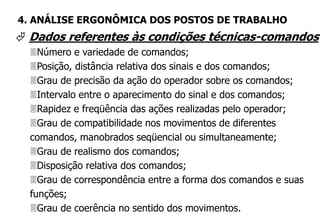  Dados referentes às condições técnicas-comandos
Número e variedade de comandos;
Posição, distância relativa dos sinais e dos comandos;
Grau de precisão da ação do operador sobre os comandos;
Intervalo entre o aparecimento do sinal e dos comandos;
Rapidez e freqüência das ações realizadas pelo operador;
Grau de compatibilidade nos movimentos de diferentes
comandos, manobrados seqüencial ou simultaneamente;
Grau de realismo dos comandos;
Disposição relativa dos comandos;
Grau de correspondência entre a forma dos comandos e suas
funções;
Grau de coerência no sentido dos movimentos.
4. ANÁLISE ERGONÔMICA DOS POSTOS DE TRABALHO
 