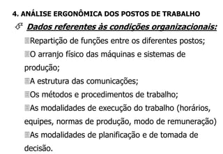  Dados referentes às condições organizacionais:
Repartição de funções entre os diferentes postos;
O arranjo físico das máquinas e sistemas de
produção;
A estrutura das comunicações;
Os métodos e procedimentos de trabalho;
As modalidades de execução do trabalho (horários,
equipes, normas de produção, modo de remuneração)
As modalidades de planificação e de tomada de
decisão.
4. ANÁLISE ERGONÔMICA DOS POSTOS DE TRABALHO
 