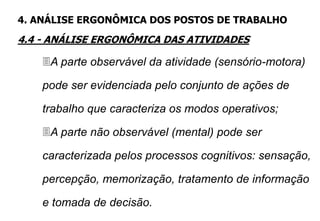 A parte observável da atividade (sensório-motora)
pode ser evidenciada pelo conjunto de ações de
trabalho que caracteriza os modos operativos;
A parte não observável (mental) pode ser
caracterizada pelos processos cognitivos: sensação,
percepção, memorização, tratamento de informação
e tomada de decisão.
4. ANÁLISE ERGONÔMICA DOS POSTOS DE TRABALHO
4.4 - ANÁLISE ERGONÔMICA DAS ATIVIDADES
 