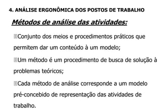Métodos de análise das atividades:
Conjunto dos meios e procedimentos práticos que
permitem dar um conteúdo à um modelo;
Um método é um procedimento de busca de solução à
problemas teóricos;
Cada método de análise corresponde a um modelo
pré-concebido de representação das atividades de
trabalho.
4. ANÁLISE ERGONÔMICA DOS POSTOS DE TRABALHO
 