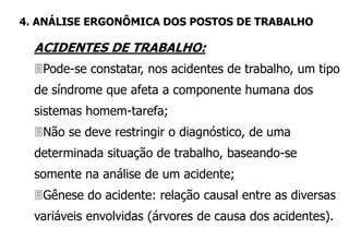 ACIDENTES DE TRABALHO:
Pode-se constatar, nos acidentes de trabalho, um tipo
de síndrome que afeta a componente humana dos
sistemas homem-tarefa;
Não se deve restringir o diagnóstico, de uma
determinada situação de trabalho, baseando-se
somente na análise de um acidente;
Gênese do acidente: relação causal entre as diversas
variáveis envolvidas (árvores de causa dos acidentes).
4. ANÁLISE ERGONÔMICA DOS POSTOS DE TRABALHO
 