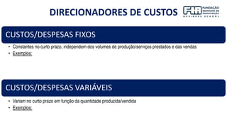 19
CUSTOS/DESPESAS FIXOS
• Constantes no curto prazo, independem dos volumes de produção/serviços prestados e das vendas
• Exemplos:
CUSTOS/DESPESAS VARIÁVEIS
• Variam no curto prazo em função da quantidade produzida/vendida
• Exemplos:
DIRECIONADORES DE CUSTOS
 
