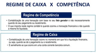 24
• Contabilização de uma transação com base no seu fato gerador e não necessariamente
quando do seu pagamento ou recebimento.
• O que importa neste regime contábil é quando ocorreu a transação financeira e não quando
a mesma foi liquidada.
Regime de Competência
• Contabilização de uma transação ocorre no momento em que há a liquidação financeira,
ou seja, quando se dá o pagamento ou o recebimento.
• É semelhante ao que ocorre em uma conta corrente bancária comum.
Regime de Caixa
REGIME DE CAIXA X COMPETÊNCIA
 