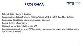 3
PROGRAMA
Pré-work: Case Industria de Biscoitos
Principais demonstrativos financeiros (Balanço Patrimonial, DRE e DFC- Dem. Fluxo de Caixa)
Princípios da Contabilidade (usos e fontes; custos x despesas)
Regime de Caixa e Competência
Elaboração de um Balanço Patrimonial e DRE
Principais indicadores financeiros (EBITDA, liquidez, alavancagem, lucratividade/rentabilidade, ciclos
operacional e financeiro)
 