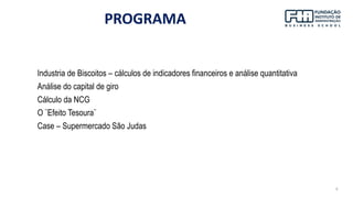 4
PROGRAMA
Industria de Biscoitos – cálculos de indicadores financeiros e análise quantitativa
Análise do capital de giro
Cálculo da NCG
O ¨Efeito Tesoura¨
Case – Supermercado São Judas
 