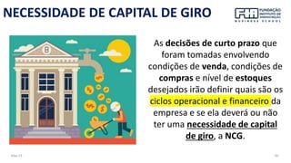 May-23 66
NECESSIDADE DE CAPITAL DE GIRO
As decisões de curto prazo que
foram tomadas envolvendo
condições de venda, condições de
compras e nível de estoques
desejados irão definir quais são os
ciclos operacional e financeiro da
empresa e se ela deverá ou não
ter uma necessidade de capital
de giro, a NCG.
 