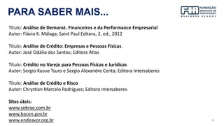95
PARA SABER MAIS...
Título: Análise de Demonst. Financeiros e da Performance Empresarial
Autor: Flávio K. Málaga; Saint Paul Editora, 2. ed., 2012
Título: Análise de Crédito: Empresas e Pessoas Físicas.
Autor: José Odálio dos Santos; Editora Atlas
Título: Crédito no Varejo para Pessoas Físicas e Jurídicas
Autor: Sergio Kasuo Tsuro e Sergio Alexandre Centa; Editora Intersaberes
Título: Análise de Crédito e Risco
Autor: Chrystian Marcelo Rodrigues; Editora Intersaberes
Sites úteis:
www.sebrae.com.br
www.bacen.gov.br
www.endeavor.org.br
 