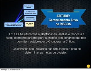 ATITUDE:
                                          Gerenciamento Ativo
                                              de RISCOS

    •      Em SDPM, utilizamos a identiﬁcação, análise e resposta a
        riscos como mecanismo para a criação dos cenários que nos
                 permitem estabelecer o Cronograma Crítico.

    •           Os cenários são utilizados nas simulações e para se
                         determinar as metas de projeto.



                                                                      52
domingo, 10 de fevereiro de 13
 