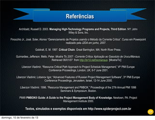 Referências
              Archibald, Russell D. 2003. Managing High-Technology Programs and Projects, Third Edition. NY: John
                                                        Wiley & Sons, Inc.

       Finocchio Jr., José. Soler, Alonso “Gerenciamento de Projetos usando o Método da Corrente Crítica”. Curso em Powerpoint
                                                         realizado pela J2DA em junho, 2007.

                            Goldratt, E. M. 1997. Critical Chain. Great Barrington, MA: North River Press.

           Guimarães, Jefferson. Mello, Peter. Mostra Tic 2007 - Corrente Crítica: Aplicação ao Gasoduto de Urucu/Manaus.
                                           Retrieved 06/01/07 from http://br10.net/tocmanaus [MostraTic]

                Liberzon Vladimir, “Resource Critical Path Approach to Project Schedule Management,” 4th PMI Europe
                                        Conference Proceedings, London, UK, 6-7 June 2001.

            Liberzon Vladimir, Lobanov Igor, “Advanced Features of Russian Project Management Software”, 3rd PMI Europe
                                     Conference Proceedings, Jerusalem, Israel, 12-14 June 2000.

               Liberzon Vladimir. 1996. “Resource Management and PMBOK.” Proceedings of the 27th Annual PMI 1996
                                                  Seminars & Symposium, Boston.

              PMI® PMBOK® Guide: A Guide to the Project Management Body of Knowledge. Newtown, PA: Project
                                               Management Institute 2000.

                   Textos, simulados e exemplos disponíveis em http://www.spiderproject.com.br
                                                                                                                                 68
domingo, 10 de fevereiro de 13
 