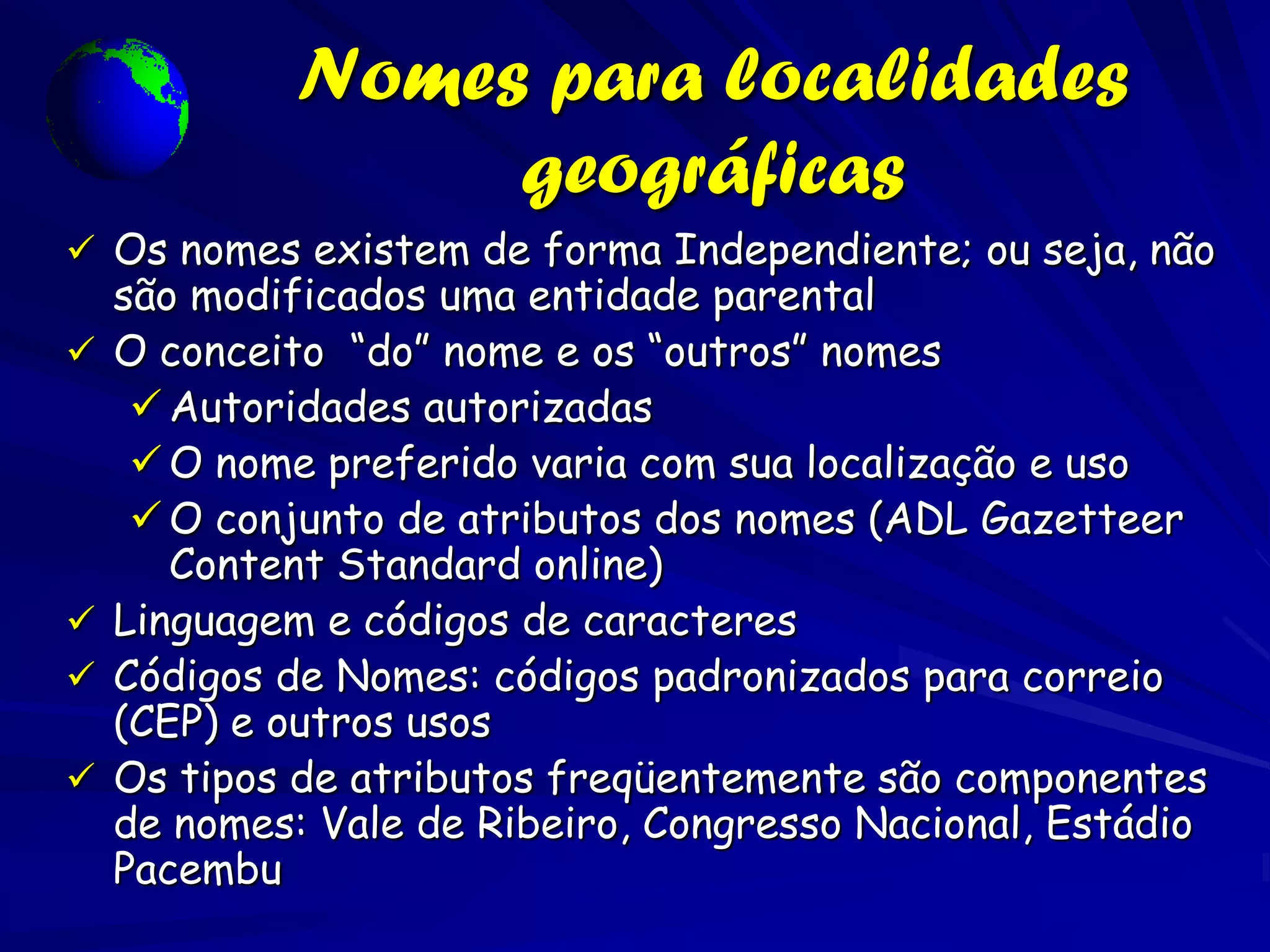 Nomes para localidades
                  geográficas
 Os nomes existem de forma Independiente; ou seja, não
    são modificados uma entidade parental
   O conceito “do” nome e os “outros” nomes
      Autoridades autorizadas
      O nome preferido varia com sua localização e uso
      O conjunto de atributos dos nomes (ADL Gazetteer
       Content Standard online)
   Linguagem e códigos de caracteres
   Códigos de Nomes: códigos padronizados para correio
    (CEP) e outros usos
   Os tipos de atributos freqüentemente são componentes
    de nomes: Vale de Ribeiro, Congresso Nacional, Estádio
    Pacembu
 