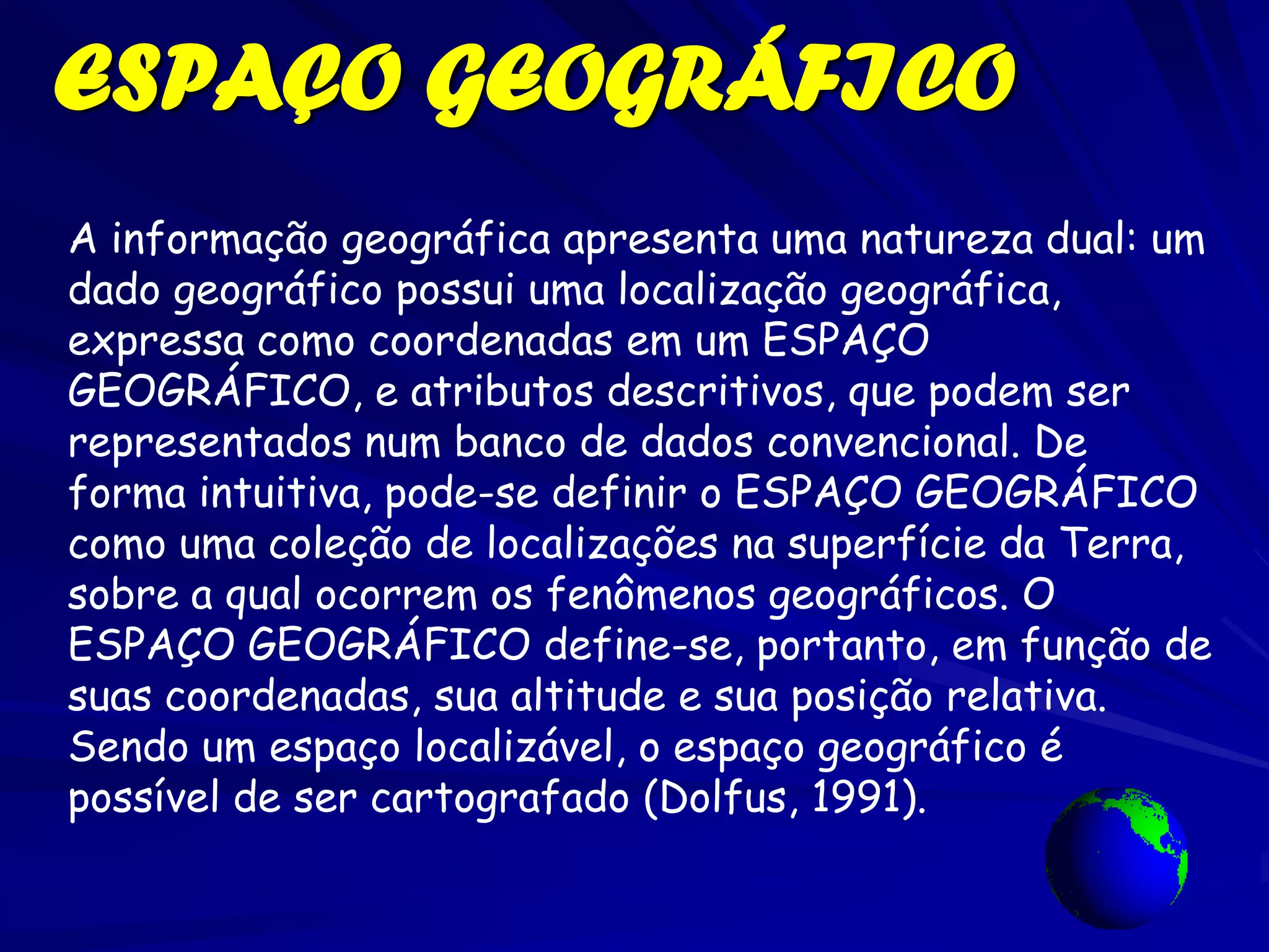ESPAÇO GEOGRÁFICO
A informação geográfica apresenta uma natureza dual: um
dado geográfico possui uma localização geográfica,
expressa como coordenadas em um ESPAÇO
GEOGRÁFICO, e atributos descritivos, que podem ser
representados num banco de dados convencional. De
forma intuitiva, pode-se definir o ESPAÇO GEOGRÁFICO
como uma coleção de localizações na superfície da Terra,
sobre a qual ocorrem os fenômenos geográficos. O
ESPAÇO GEOGRÁFICO define-se, portanto, em função de
suas coordenadas, sua altitude e sua posição relativa.
Sendo um espaço localizável, o espaço geográfico é
possível de ser cartografado (Dolfus, 1991).
 
