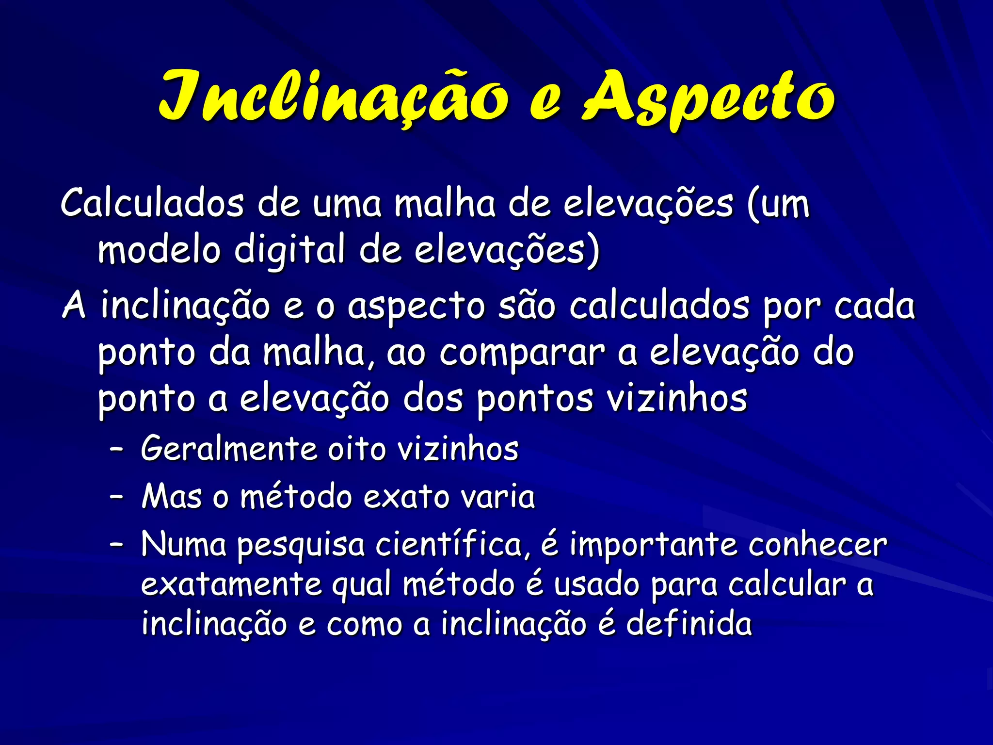 Inclinação e Aspecto
Calculados de uma malha de elevações (um
  modelo digital de elevações)
A inclinação e o aspecto são calculados por cada
  ponto da malha, ao comparar a elevação do
  ponto a elevação dos pontos vizinhos
  – Geralmente oito vizinhos
  – Mas o método exato varia
  – Numa pesquisa científica, é importante conhecer
    exatamente qual método é usado para calcular a
    inclinação e como a inclinação é definida
 