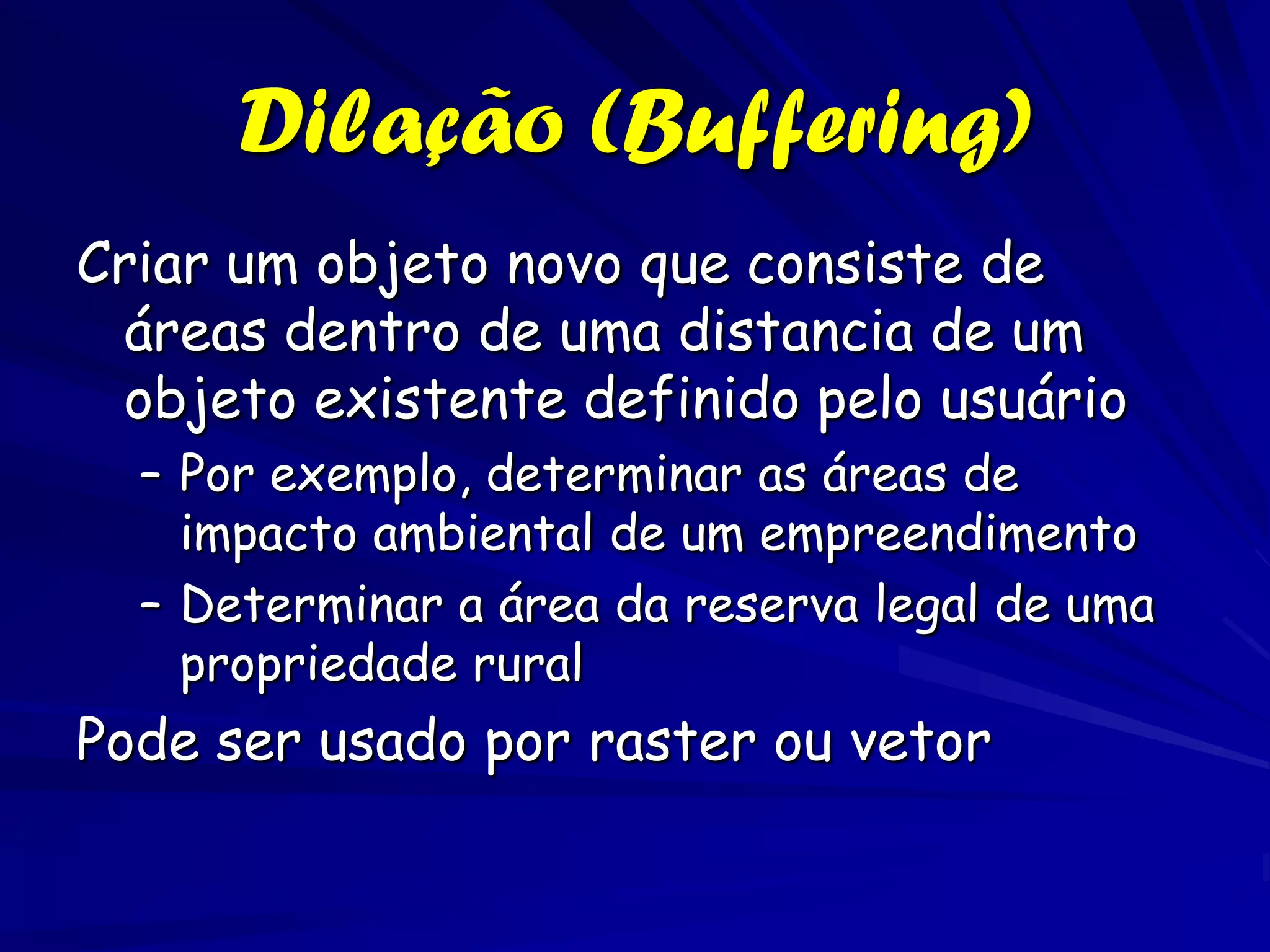 Dilação (Buffering)
Criar um objeto novo que consiste de
 áreas dentro de uma distancia de um
 objeto existente definido pelo usuário
  – Por exemplo, determinar as áreas de
    impacto ambiental de um empreendimento
  – Determinar a área da reserva legal de uma
    propriedade rural
Pode ser usado por raster ou vetor
 