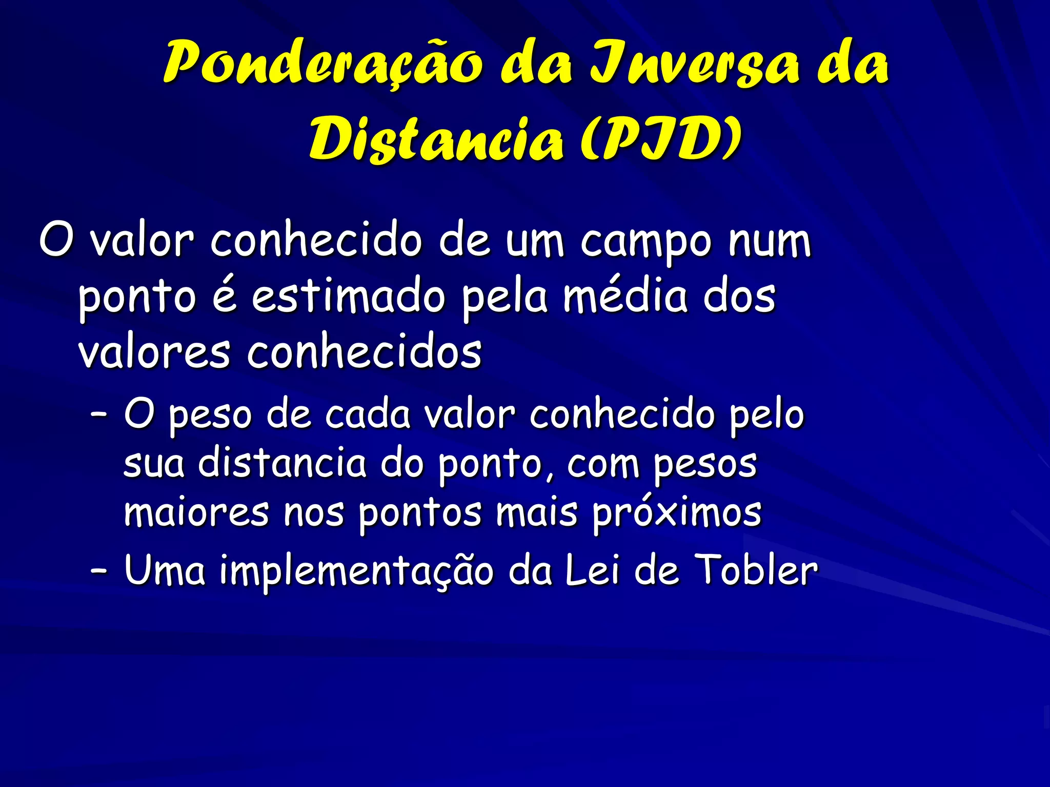 Ponderação da Inversa da
         Distancia (PID)
O valor conhecido de um campo num
 ponto é estimado pela média dos
 valores conhecidos
  – O peso de cada valor conhecido pelo
    sua distancia do ponto, com pesos
    maiores nos pontos mais próximos
  – Uma implementação da Lei de Tobler
 