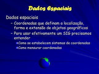 Dados Espaciais
Dados espaciais
  – Coordenadas que definam a localização,
    forma e extensão de objetos geográficos
  – Para usar efetivamente um SIG precisamos
    entender
     Como se estabelecem sistemas de coordenadas
     Como mensurar coordenadas
 