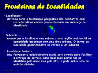 Fronteiras de Localidades
 • Localidade:–
    definida como a localização geográfica dos habitantes com
         características comuns proporcionando um endereço de
         identidade

 •
 • Subúrbio:–
    mesmo que a localidade mas refere a uma região residencial ou
        comunidade associada com uma área urbana. O termo de
        localidade genericamente se refere a um subúrbio.

 • Localidade Postal:–
   uma ferramenta administrativa usada pelo correio para facilitar
        a entrega de correio. Uma localidade postal não se
        identifica pelo nome mas pelo CEP, e pode incluir uma ou
        mais localidades.

www.landgate.wa.gov.au
 