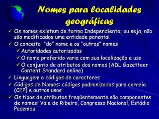Nomes para localidades
                  geográficas
 Os nomes existem de forma Independiente; ou seja, não
    são modificados uma entidade parental
   O conceito “do” nome e os “outros” nomes
      Autoridades autorizadas
      O nome preferido varia com sua localização e uso
      O conjunto de atributos dos nomes (ADL Gazetteer
       Content Standard online)
   Linguagem e códigos de caracteres
   Códigos de Nomes: códigos padronizados para correio
    (CEP) e outros usos
   Os tipos de atributos freqüentemente são componentes
    de nomes: Vale de Ribeiro, Congresso Nacional, Estádio
    Pacembu
 