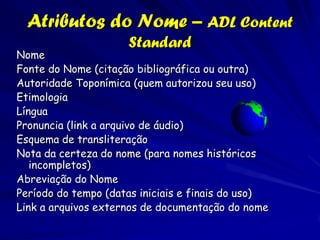 Atributos do Nome – ADL Content
                     Standard
Nome
Fonte do Nome (citação bibliográfica ou outra)
Autoridade Toponímica (quem autorizou seu uso)
Etimologia
Língua
Pronuncia (link a arquivo de áudio)
Esquema de transliteração
Nota da certeza do nome (para nomes históricos
   incompletos)
Abreviação do Nome
Período do tempo (datas iniciais e finais do uso)
Link a arquivos externos de documentação do nome
 