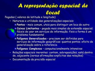 A representação espacial de
                     local
Pegadas ( valores de latitude e longitude)
   – Natureza e utilidade das generalizações espaciais
         Pontos – mais comum, uteis para distinguir um loca de outro
         Caixas Limitantes – pegada mais simples da extensão espacial;
         fáceis de usar em serviços de informação; fieis a forma é um
         problema fundamental
         Polígonos Generalizados – precisam ser definidas para
         serviços de informação geográficas: quantos pontos; efeito da
         generalização sobre a referencia
         Polígonos Complexos – computacionalmente intensivos
   – Relações espaciais inerentes: contem, sobreposições, está dentro
     de, adjacente (versus afirmações explícitas das relações)
   – Documentação da precisão espacial
 