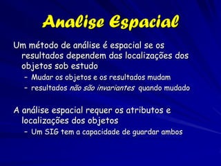 Analise Espacial
Um método de análise é espacial se os
 resultados dependem das localizações dos
 objetos sob estudo
  – Mudar os objetos e os resultados mudam
  – resultados não são invariantes quando mudado


A análise espacial requer os atributos e
  localizações dos objetos
  – Um SIG tem a capacidade de guardar ambos
 