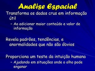 Analise Espacial
Transforma os dados crus em informação
 útil
  – Ao adicionar maior conteúdo e valor de
    informação


Revela padrões, tendências, e
 anormalidades que não são óbvios

Proporciona um teste da intuição humana
  – Ajudando em situações onde o olho pode
    enganar
 