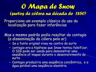 O Mapa de Snow
   (surtos de cólera na década de 1850)
Proporciona um exemplo clássico do uso da
  localização para fazer inferências

Mas o mesmo padrão podia resultar do contagio
 (a disseminação da cólera pelo ar)
  – Se a fonte original viveu no centro do surto
  – contagio era a hipótese que Snow tentou falsificar.
    O SIG pode ser usado para demonstrar uma
    seqüência of mapas durante o desenvolvimento do
    surto
  – Contagio produziria uma seqüência concêntrica, e a
    água potável uma seqüência aleatória
 